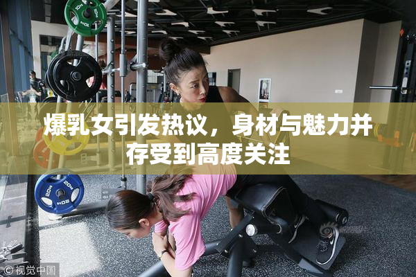 爆乳女引发热议，身材与魅力并存受到高度关注