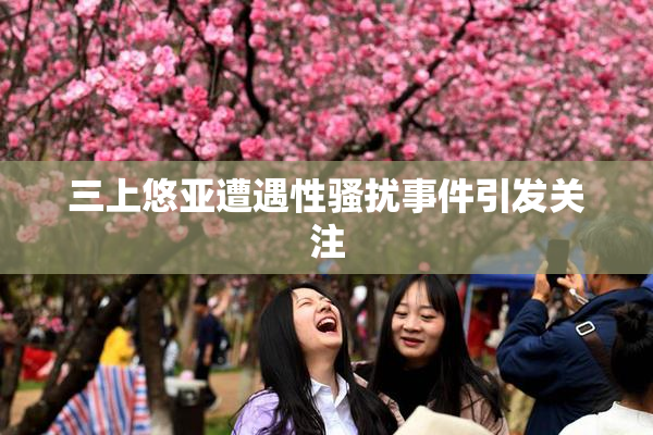 三上悠亚遭遇性骚扰事件引发关注