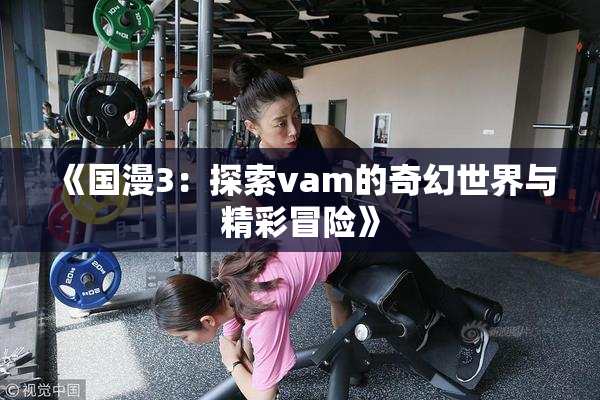 《国漫3：探索vam的奇幻世界与精彩冒险》