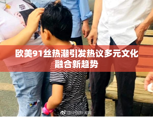 欧美91丝热潮引发热议多元文化融合新趋势