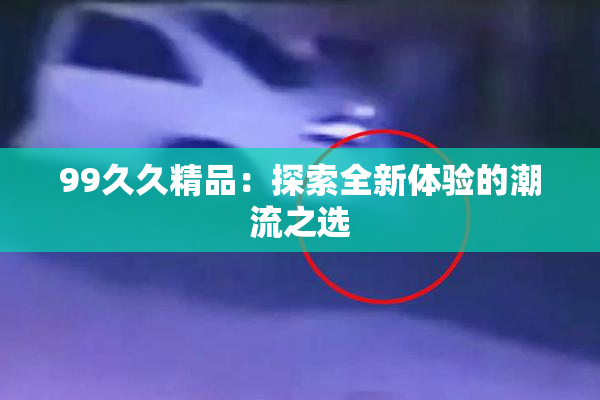 99久久精品：探索全新体验的潮流之选