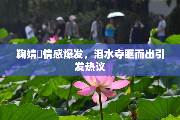 鞠婧祎情感爆发，泪水夺眶而出引发热议