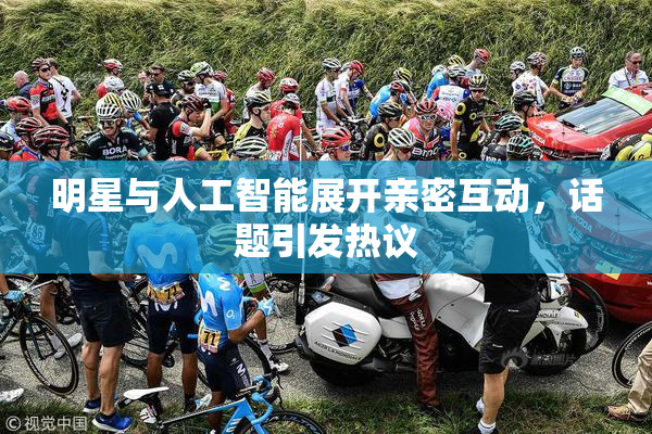 明星与人工智能展开亲密互动，话题引发热议
