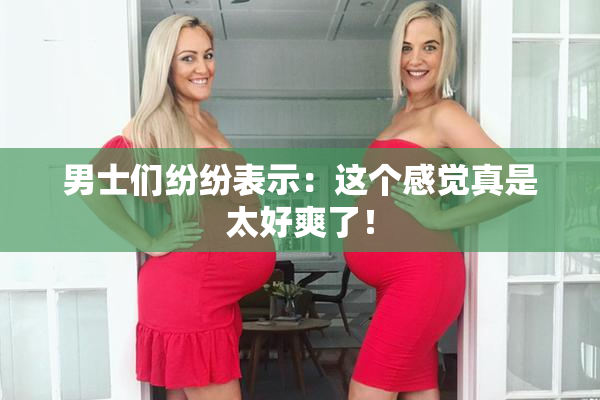 男士们纷纷表示：这个感觉真是太好爽了！