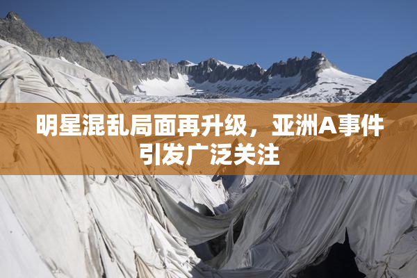 明星混乱局面再升级，亚洲A事件引发广泛关注
