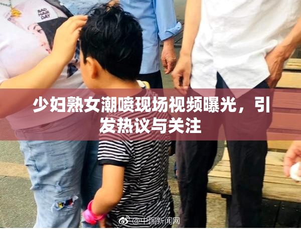 少妇熟女潮喷现场视频曝光，引发热议与关注