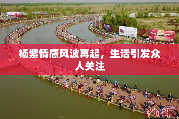 杨紫情感风波再起，生活引发众人关注