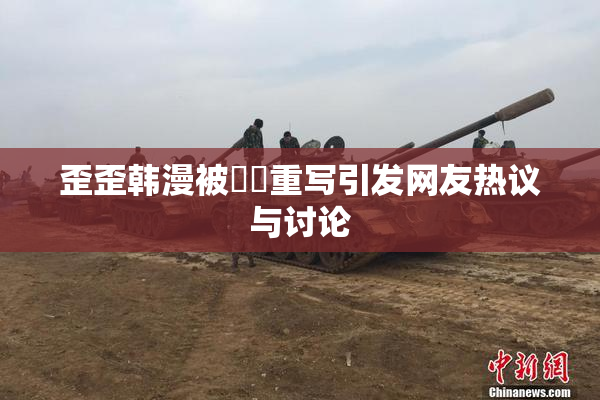 歪歪韩漫被❌‌重写引发网友热议与讨论