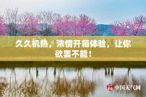 久久机热，浓情开箱体验，让你欲罢不能！