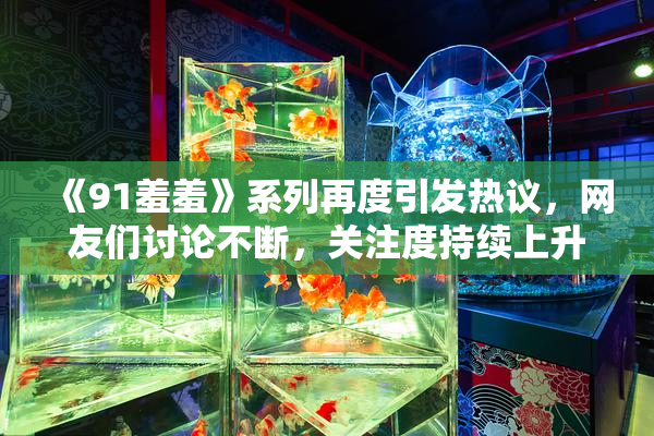 《91羞羞》系列再度引发热议，网友们讨论不断，关注度持续上升