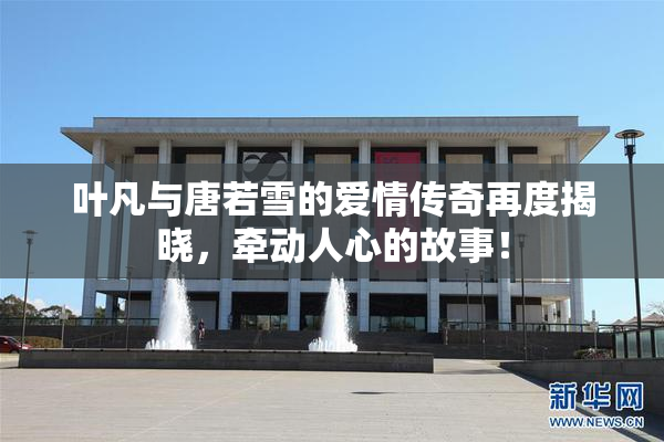 叶凡与唐若雪的爱情传奇再度揭晓，牵动人心的故事！