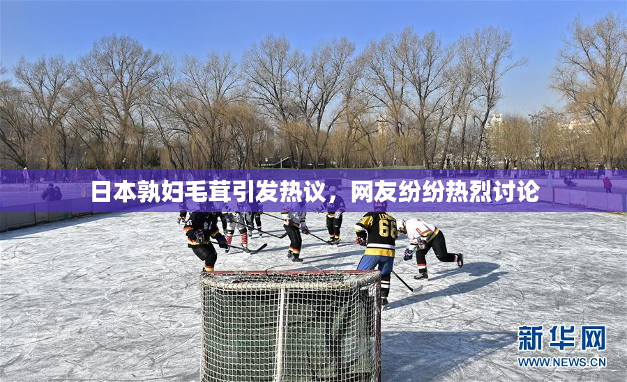 日本孰妇毛茸引发热议，网友纷纷热烈讨论