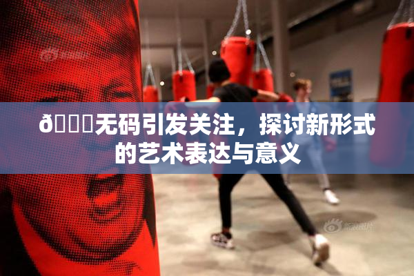 🔞无码引发关注，探讨新形式的艺术表达与意义