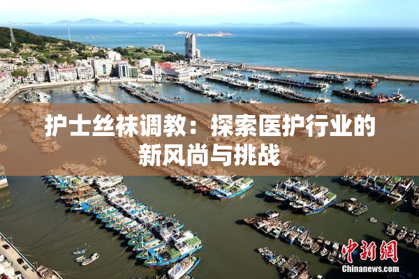 护士丝袜调教：探索医护行业的新风尚与挑战