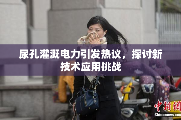 尿孔灌溉电力引发热议，探讨新技术应用挑战