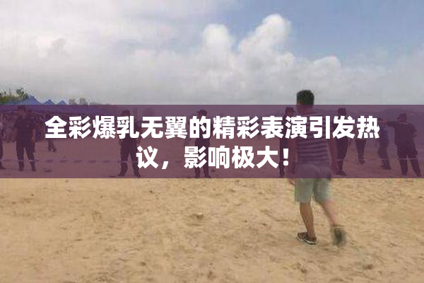 全彩爆乳无翼的精彩表演引发热议，影响极大！