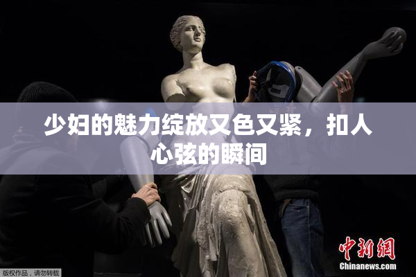 少妇的魅力绽放又色又紧，扣人心弦的瞬间