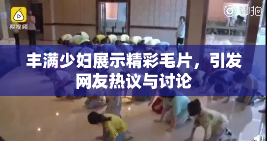 丰满少妇展示精彩毛片，引发网友热议与讨论