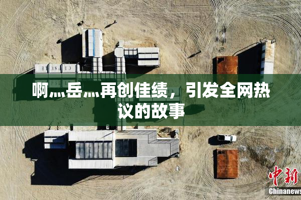 啊灬岳灬再创佳绩，引发全网热议的故事