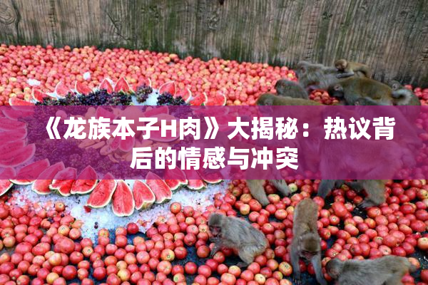 《龙族本子H肉》大揭秘：热议背后的情感与冲突