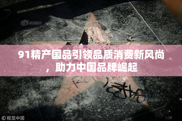 91精产国品引领品质消费新风尚，助力中国品牌崛起