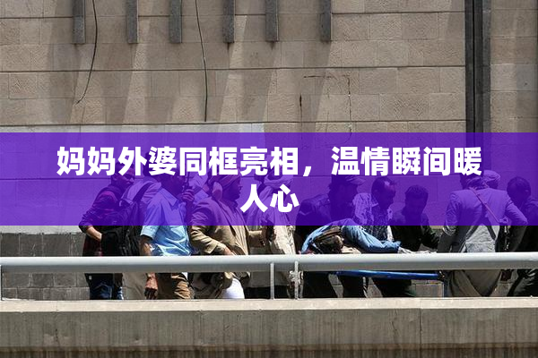 妈妈外婆同框亮相，温情瞬间暖人心