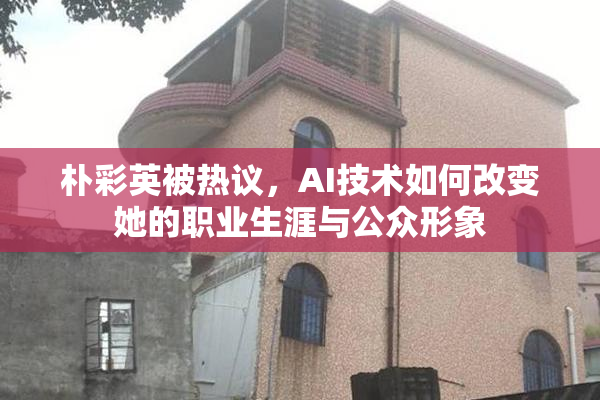 朴彩英被热议，AI技术如何改变她的职业生涯与公众形象