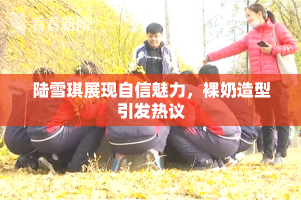 陆雪琪展现自信魅力，裸奶造型引发热议