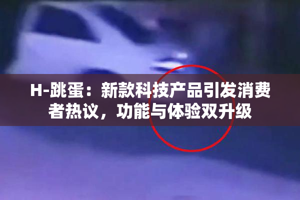 H-跳蛋：新款科技产品引发消费者热议，功能与体验双升级