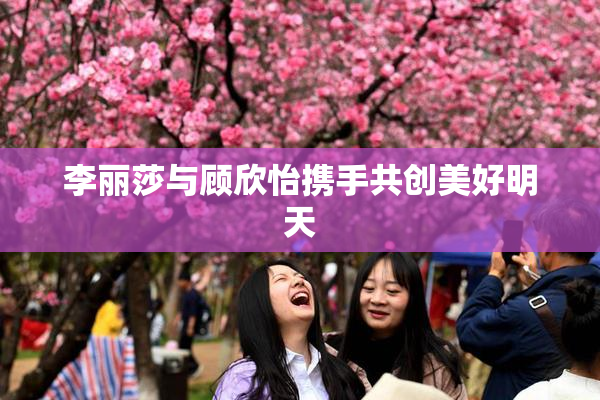 李丽莎与顾欣怡携手共创美好明天
