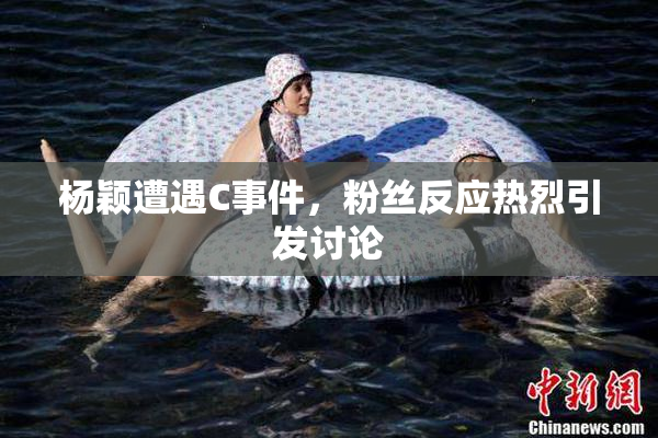 杨颖遭遇C事件，粉丝反应热烈引发讨论