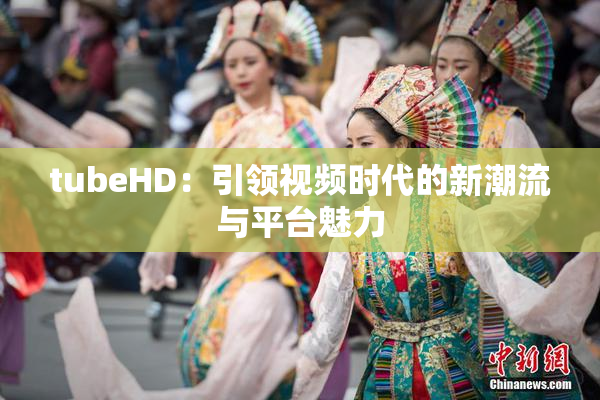 tubeHD：引领视频时代的新潮流与平台魅力