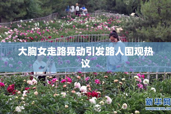 大胸女走路晃动引发路人围观热议