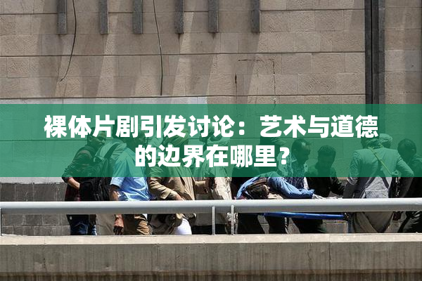 裸体片剧引发讨论：艺术与道德的边界在哪里？