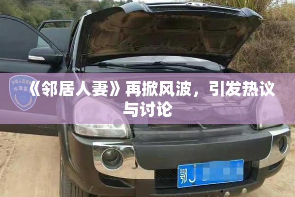 《邻居人妻》再掀风波，引发热议与讨论