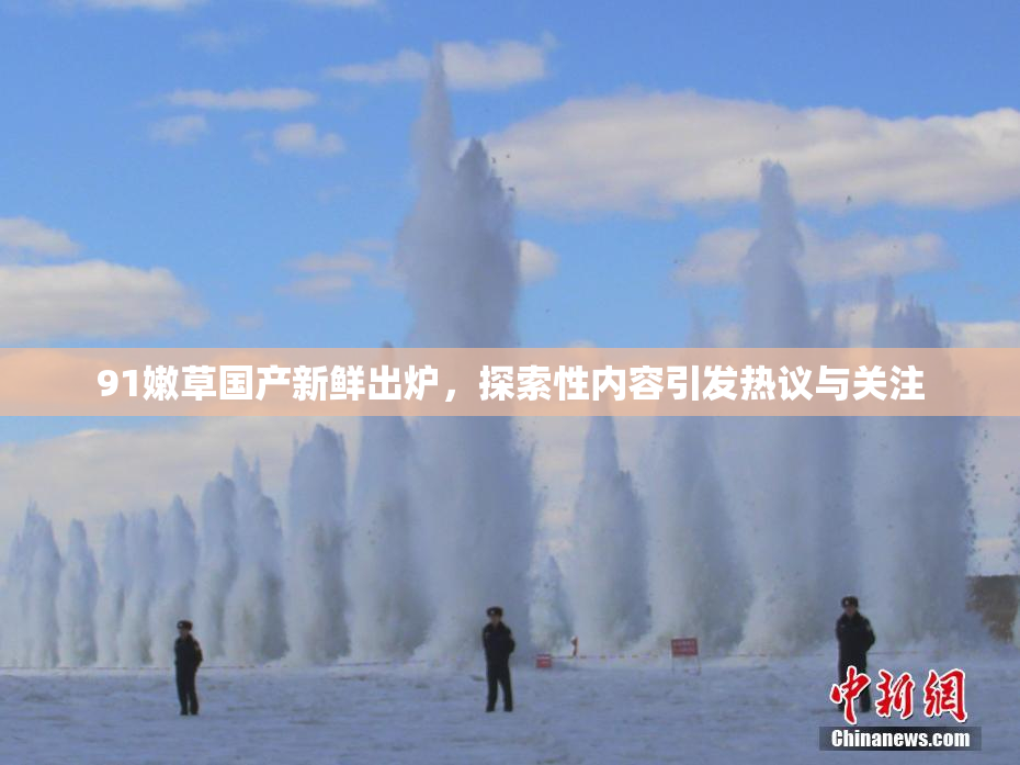 91嫩草国产新鲜出炉，探索性内容引发热议与关注