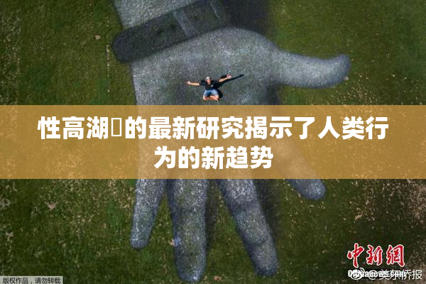 性高湖婬的最新研究揭示了人类行为的新趋势