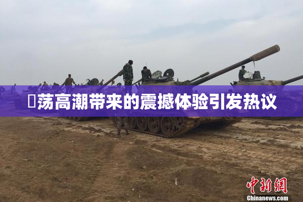 婬荡高潮带来的震撼体验引发热议