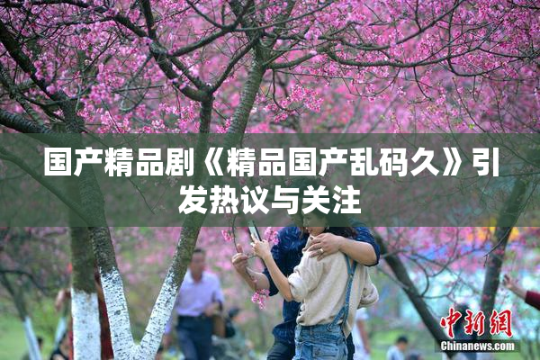 国产精品剧《精品国产乱码久》引发热议与关注