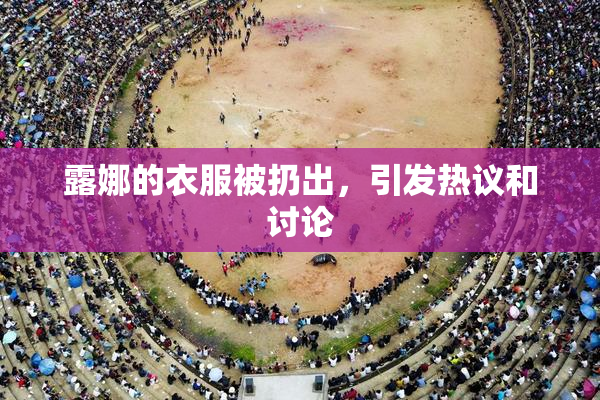 露娜的衣服被扔出，引发热议和讨论