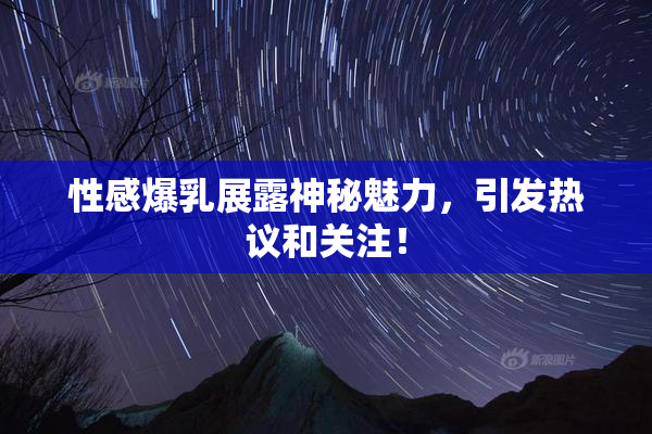 性感爆乳展露神秘魅力，引发热议和关注！