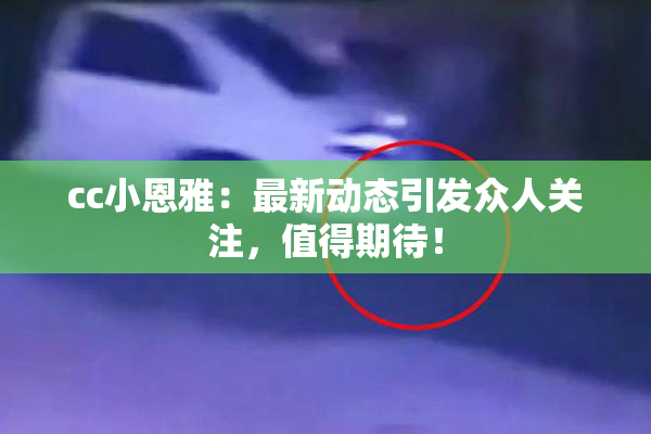 cc小恩雅：最新动态引发众人关注，值得期待！