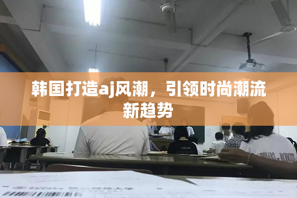 韩国打造aj风潮，引领时尚潮流新趋势