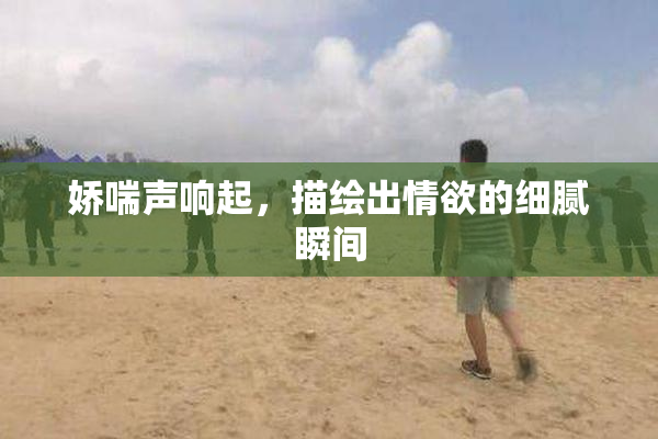 娇喘声响起，描绘出情欲的细腻瞬间
