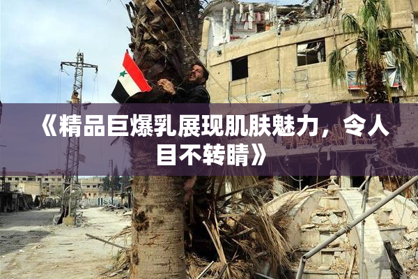 《精品巨爆乳展现肌肤魅力，令人目不转睛》