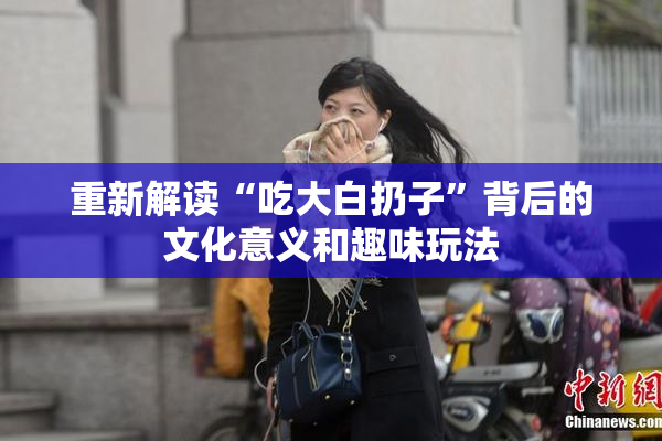 重新解读“吃大白扔子”背后的文化意义和趣味玩法
