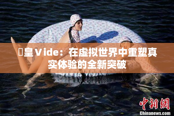 嘼皇Ⅴide：在虚拟世界中重塑真实体验的全新突破