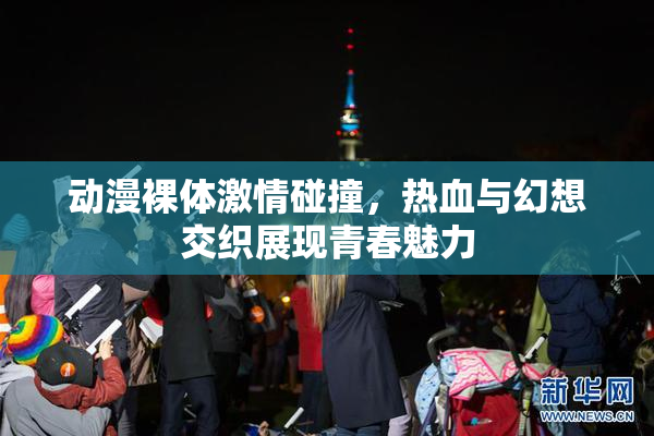 动漫裸体激情碰撞，热血与幻想交织展现青春魅力