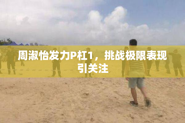 周淑怡发力P杠1，挑战极限表现引关注