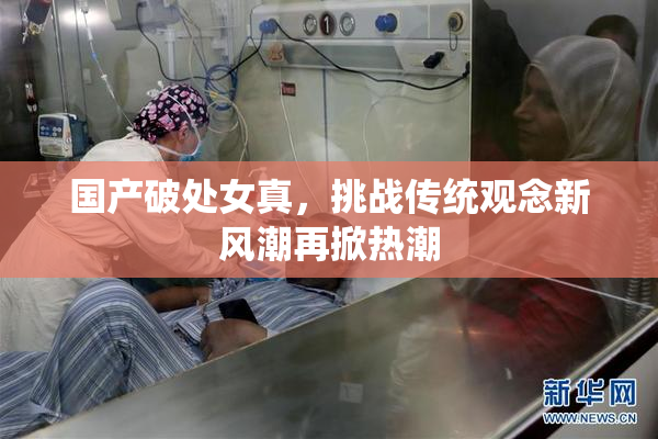 国产破处女真，挑战传统观念新风潮再掀热潮